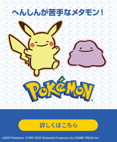 へんしんが苦手なメタモン！ Pokémon 詳しくはこちら ©2025 Pokémon. ©1995-2025 Nintendo/Creatures Inc./GAME FREAK inc.