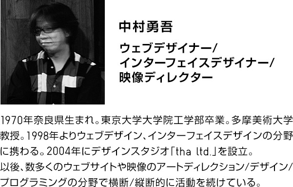 中村勇吾.ウェブデザイナー／インターフェイススデザイナー／映像ディレクター。1970年奈良県生まれ。東京大学大学院工学部卒業。多摩美術大学教授。1998年よりウェブデザイン、インターフェイスデザインの分野に携わる。2004年にデザインスタジオ「tha ltd.」を設立。以後、数多くのウェブサイトや映像のアートディレクション／デザイン／プログラミングの分野で横断／縦断的に活動を続けている。